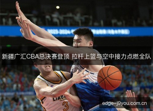 新疆广汇CBA总决赛登顶 拉杆上篮与空中接力点燃全队